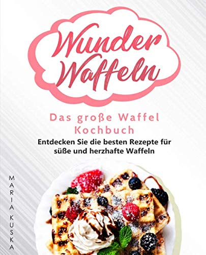 Wunder Waffeln – Das große Waffel Kochbuch: Entdecken Sie die besten Rezepte für süße und herzhafte Waffeln
