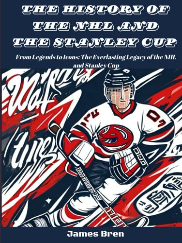 The History of The NHL And The Stanley Cup: From Legends to Icons: The Everlasting Legacy of the NHL and Stanley Cup (The History of Sports Series)