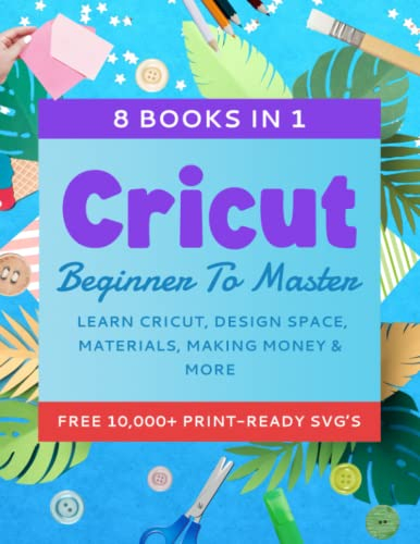 Cricut Beginner To Master: 8 Books In 1 - Learn Cricut, Design Space, Materials, Making Money & More (10,000+ Free Print-Ready SVG's)