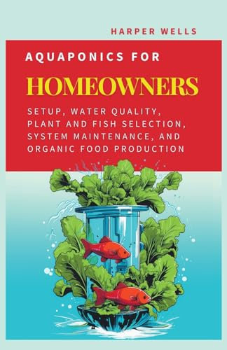 Aquaponics for Homeowners: Setup, Water Quality, Plant and Fish Selection, System Maintenance, and Organic Food Production