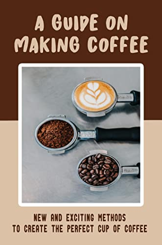 A Guide On Making Coffee: New And Exciting Methods To Create The Perfect Cup Of Coffee