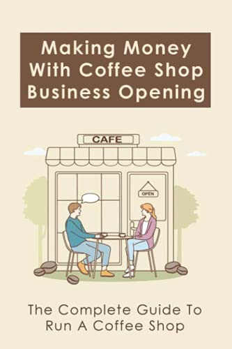 Making Money With Coffee Shop Business Opening: The Complete Guide To Run A Coffee Shop: Tips For Making Your Coffee Shop Business Successful