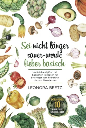 Sei nicht länger sauer - werde lieber basisch: Natürlich entgiften mit basischen Rezepten für Einsteiger vom Frühstück bis zum Abendessen