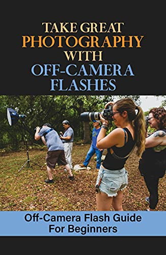 Take Great Photography With Off-Camera Flashes: Off-Camera Flash Guide For Beginners: Mastering Off Camera Flash