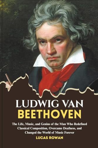 LUDWIG VAN BEETHOVEN: The Life, Music, and Genius of the Man Who Redefined Classical Composition, Overcame Deafness, and Changed the World Forever