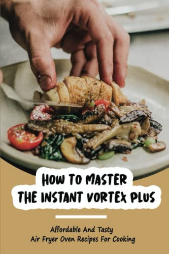 How To Master The Instant Vortex Plus: Affordable And Tasty Air Fryer Oven Recipes For Cooking