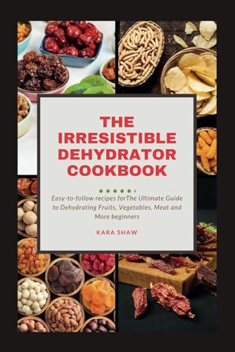 The Irresistible Dehydrator Cookbook: The Ultimate Guide to Dehydrating Fruits Vegetables Meat and More