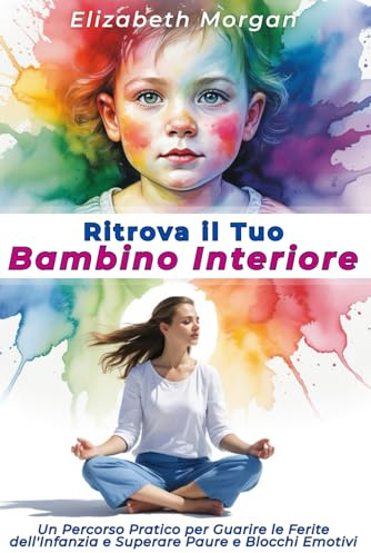 RITROVA IL TUO BAMBINO INTERIORE: Un Percorso Pratico per Guarire le Ferite dell'Infanzia, Superare Paure e Blocchi Emotivi e Costruire Relazioni Autentiche