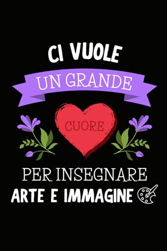 Ci Vuole un Grande Cuore per Insegnare Arte e Immagine: Quaderno a righe per appunti | Taccuino Regalo per Maestra Maestro Insegnante di Scuola Elementare Medie Fine Anno Scolastico Natale