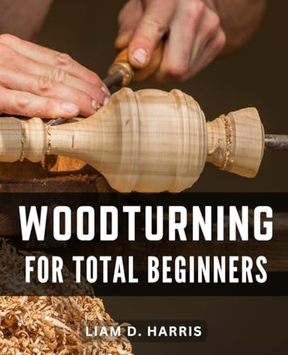 Woodturning For Total Beginners: Unlock the Art of Woodturning-with Step-by-Step Instructions, Expert Tips, Creative Projects, and Troubleshooting Techniques for Beginners