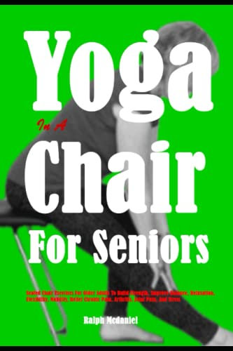 Yoga In A Chair For Seniors: Seated Chair Exercises For Older Adults To Build Strength, Improve Balance, Relaxation, Flexibility, Mobility, Relief Chronic Pain, Arthritis, Joint Pain, And Stress