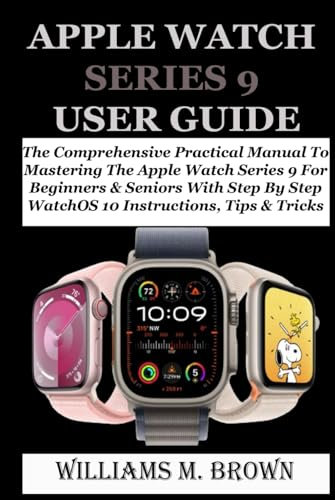 APPLE WATCH SERIES 9 USER GUIDE: The Comprehensive Practical Manual To Mastering The Apple Watch Series 9 For Beginners & Seniors With Step By Step WatchOS 10 Instructions, Tips & Tricks
