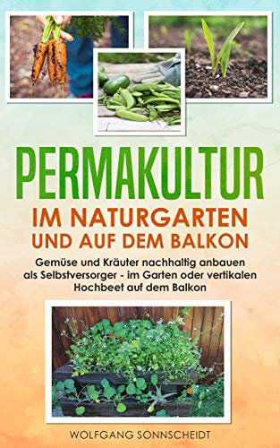 Permakultur im Naturgarten und auf dem Balkon: Gemüse und Kräuter nachhaltig anbauen als Selbstversorger – im Garten oder vertikalen Hochbeet auf dem Balkon