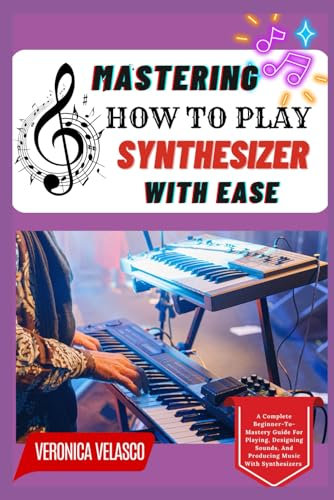 MASTERING HOW TO PLAY SYNTHESIZER WITH EASE: A Complete Beginner-To-Mastery Guide For Playing, Designing Sounds, And Producing Music With Synthesizers