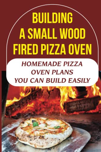 Building A Small Wood Fired Pizza Oven: Homemade Pizza Oven Plans You Can Build Easily