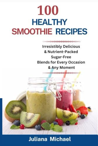 100 Healthy Smoothie Recipes: Irresistibly Delicious & Nutrient-Packed Sugar-Free Blends for Every Occasion and Any Moment