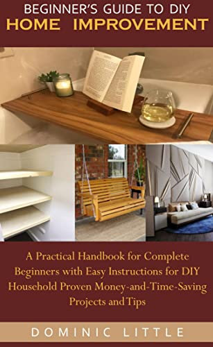 BEGINNER’S GUIDE TO DIY HOME IMPROVEMENT: A Practical Handbook for Complete Beginners with Easy Instructions for DIY Household Proven Money-and-Time-Saving Projects and Tips