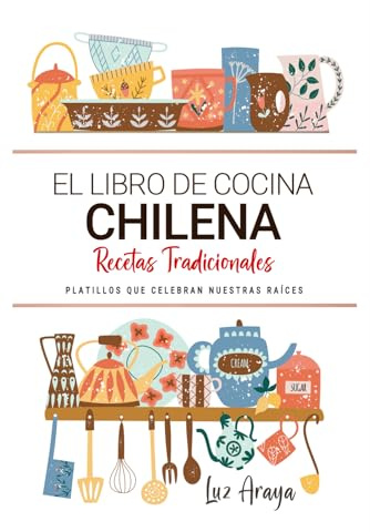 El Libro de Cocina Chilena . Platillos que Celebran Nuestras Raíces.: Recetas Tradicionales para Saborear Chile con el Corazón y la Cocina de Casa.
