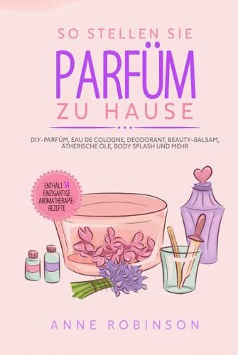 So Stellen Sie Parfüm Zu Hause: DIY-Parfüm, Eau de Cologne, Deodorant, Beauty-Balsam, ätherische Öle, Body Splash und mehr
