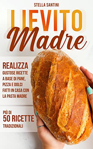 Lievito Madre: Realizza Gustose Ricette a Base di Pane, Pizza e Dolci Fatti in Casa con la Pasta Madre. Più di 50 Ricette Tradizionali (Italian Edition)