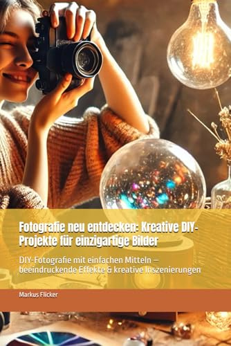 Fotografie neu entdecken: Kreative DIY-Projekte für einzigartige Bilder: DIY-Fotografie mit einfachen Mitteln – beeindruckende Effekte & kreative ... die Smartphone-Fotografie: Profi-Tipps)