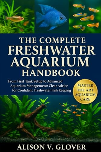 THE COMPLETE FRESHWATER AQUARIUM HANDBOOK: From First Tank Setup to Advanced Aquarium Management: Clear Advice for Confident Freshwater Fish Keeping