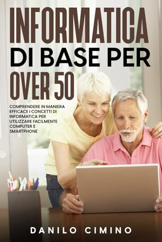 Informatica di base per over 50: Comprendere in maniera efficace i concetti di informatica per utilizzare facilmente computer e smartphone