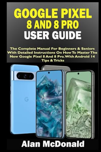 GOOGLE PIXEL 8 AND 8 PRO USER GUIDE: The Complete Manual For Beginners & Seniors With Detailed Instructions On How To Master The New Google Pixel 8 And 8 Pro. With Android 14 Tips & Tricks