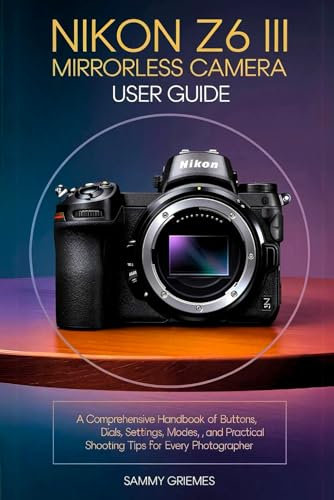 Nikon Z6 III Mirrorless Camera User Guide: A Comprehensive Handbook of Buttons, Dials, Settings, Modes, and Practical Shooting Tips for Every Photographer