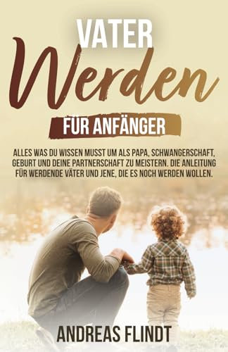 Vater werden für Anfänger! - Alles was du wissen musst um als Papa, Schwangerschaft, Geburt und deine Partnerschaft zu meistern. Die Anleitung für werdende Väter und jene, die es noch werden wollen
