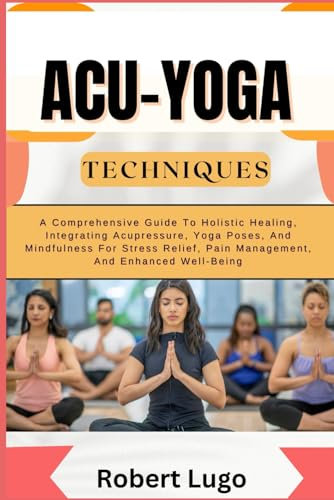 ACU-YOGA TECHNIQUES: A Comprehensive Guide To Holistic Healing, Integrating Acupressure, Yoga Poses, And Mindfulness For Stress Relief, Pain Management, And Enhanced Well-Being