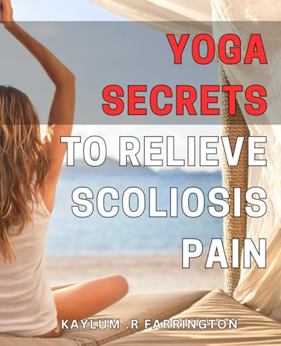Yoga Secrets to Relieve Scoliosis Pain: Discover Effective Yoga Poses to Ease Scoliosis Pain and Improve Mobility
