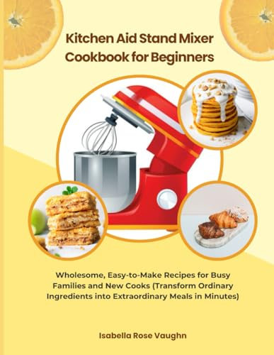 Kitchen Aid Stand Mixer Cookbook for Beginners: Wholesome, Easy-to-Make Recipes for Busy Families and New Cooks (Transform Ordinary Ingredients into Extraordinary Mesals in Minutes)