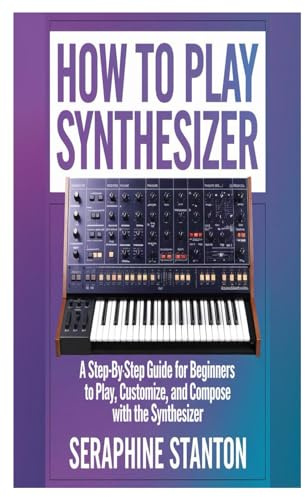 HOW TO PLAY SYNTHESIZER: A Step-By-Step Guide For Beginners To Play, Customize, And Compose With The Synthesizer