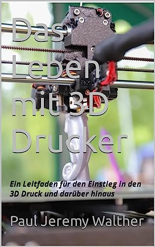 Das Leben mit 3D Drucker: Ein Leitfaden für den Einstieg in den 3D Druck und darüber hinaus