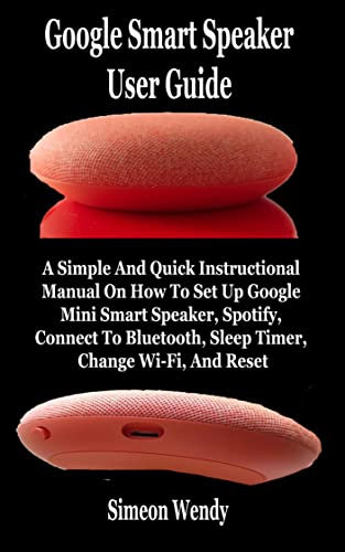 Google Smart Speaker User Guide: A Simple And Quick Instructional Manual On How To Set Up Google Mini Smart Speaker, Spotify, Connect To Bluetooth, Sleep Timer, Change Wi-Fi, And Reset