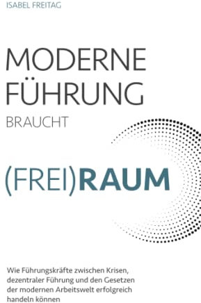 Moderne Führung braucht (Frei)Raum – Wie Führungskräfte zwischen Krisen, dezentraler Führung und den Gesetzen der modernen Arbeitswelt erfolgreich handeln können