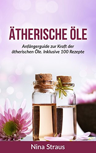 Ätherische Öle: Anfängerguide zur Kraft der ätherischen Öle. Inklusive 100 Rezepte (abnehmen, entspannen, Stressbewältigung, Anti-Aging)