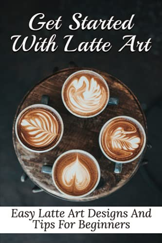 Get Started With Latte Art: Easy Latte Art Designs And Tips For Beginners: Latte Art For Beginners