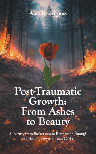 Post-Traumatic Growth: From Ashes to Beauty: A Journey from Brokenness to Restoration through the Healing Power of Jesus Christ