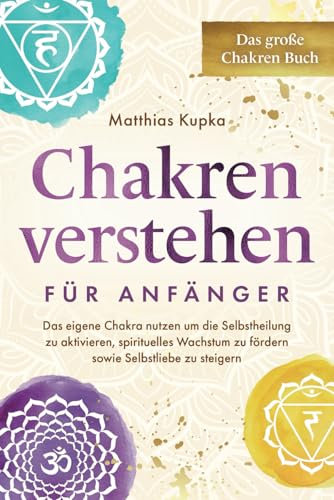 Chakren verstehen für Anfänger – Das große Chakren Buch: Das eigene Chakra nutzen um die Selbstheilung zu aktivieren, spirituelles Wachstum zu fördern sowie Selbstliebe zu steigern
