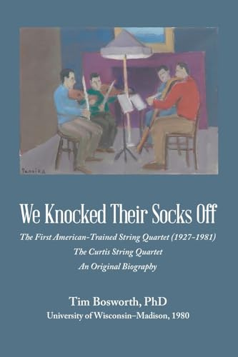 We Knocked Their Socks Off: The First American-Trained String Quartet (1927-1981) The Curtis String Quartet An Original Biography