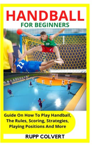 HANDBALL FOR BEGINNERS: Guide On How To Play Handball, The Rules, Scoring, Strategies, Playing Positions And More