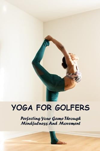 Yoga For Golfers: Perfecting Your Game Through Mindfulness And Movement