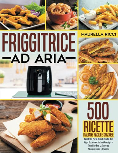 Friggitrice ad aria: 500 Ricette Italiane Facili e Sfiziose Pronte In Pochi Minuti Adatte Per Ogni Occasione Inclusi Consigli e Tecniche Per La Corretta Manutenzione E Utilizzo