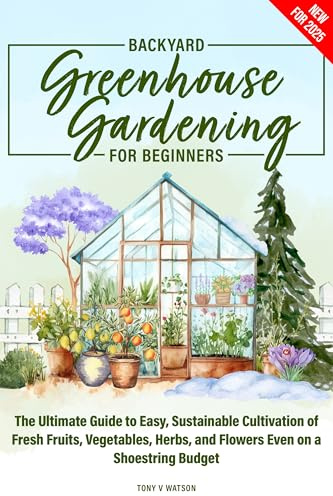 Backyard Greenhouse Gardening for Beginners: The Ultimate Guide to Easy, Sustainable Cultivation of Fresh Fruits, Vegetables, Herbs, and Flowers Even on a Shoestring Budget