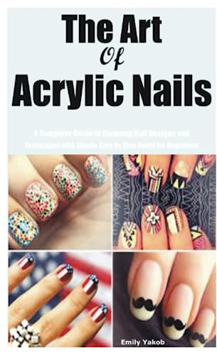 The Art of Acrylic Nails: A Complete Guide to Stunning Nail Designs and Techniques with Simple Step by Step Guide for Beginners