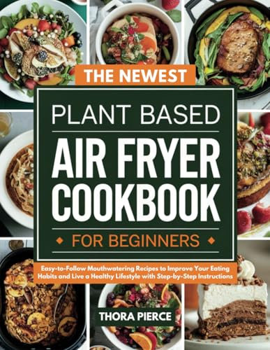 The Newest Plant Based Air Fryer Cookbook for Beginners: Easy-to-Follow Mouthwatering Recipes to Improve Your Eating Habits and Live a Healthy Lifestyle with Step-by-Step Instructions
