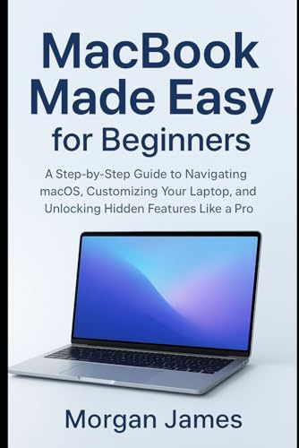 MacBook Made Easy for Beginners: A Step-by-Step Guide to Navigating macOS, Customizing Your Laptop, and Unlocking Hidden Features Like a Pro (Application and software tools guide)