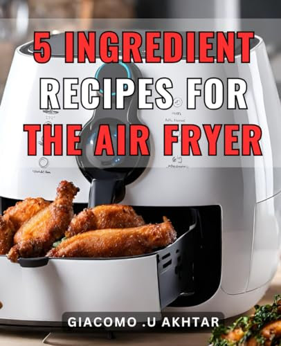 5 Ingredient Recipes For The Air Fryer: Delicious and Easy-to-Follow Cookbook with Just 5-Ingredients